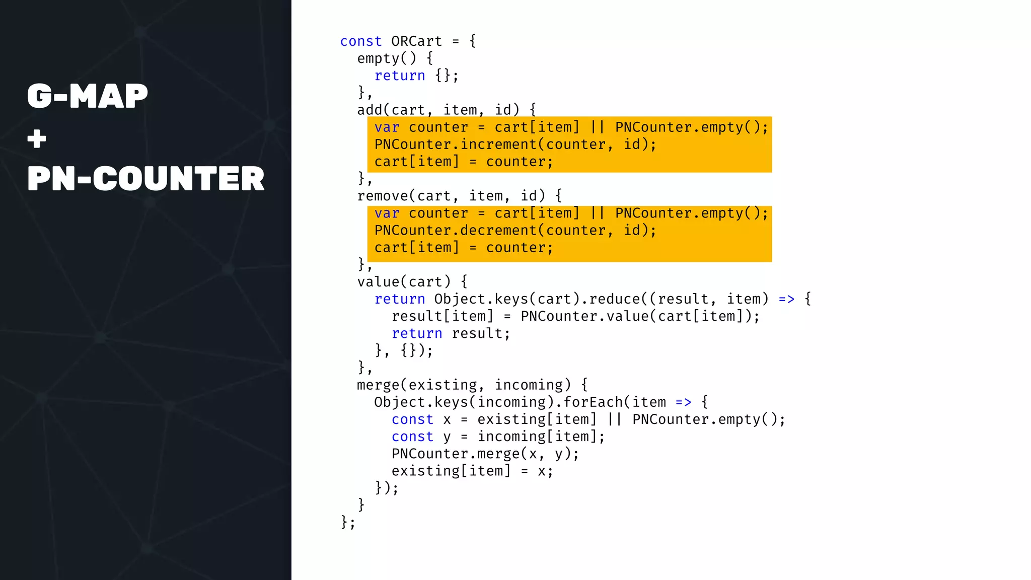 G-MAP
+
PN-COUNTER
const ORCart = {
empty() {
return {};
},
add(cart, item, id) {
var counter = cart[item] || PNCounter.empty();
PNCounter.increment(counter, id);
cart[item] = counter;
},
remove(cart, item, id) {
var counter = cart[item] || PNCounter.empty();
PNCounter.decrement(counter, id);
cart[item] = counter;
},
value(cart) {
return Object.keys(cart).reduce((result, item) => {
result[item] = PNCounter.value(cart[item]);
return result;
}, {});
},
merge(existing, incoming) {
Object.keys(incoming).forEach(item => {
const x = existing[item] || PNCounter.empty();
const y = incoming[item];
PNCounter.merge(x, y);
existing[item] = x;
});
}
};
 