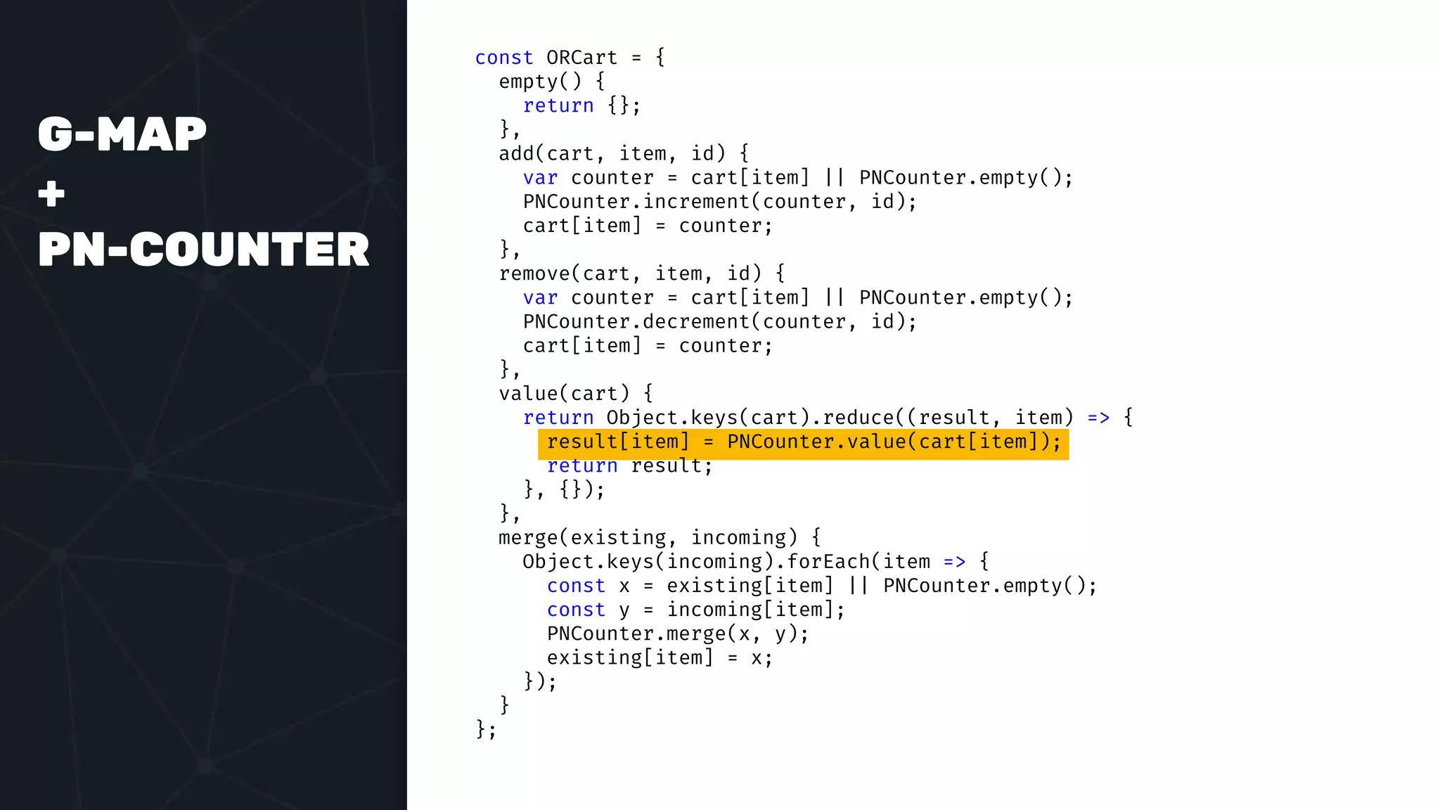 G-MAP
+
PN-COUNTER
const ORCart = {
empty() {
return {};
},
add(cart, item, id) {
var counter = cart[item] || PNCounter.empty();
PNCounter.increment(counter, id);
cart[item] = counter;
},
remove(cart, item, id) {
var counter = cart[item] || PNCounter.empty();
PNCounter.decrement(counter, id);
cart[item] = counter;
},
value(cart) {
return Object.keys(cart).reduce((result, item) => {
result[item] = PNCounter.value(cart[item]);
return result;
}, {});
},
merge(existing, incoming) {
Object.keys(incoming).forEach(item => {
const x = existing[item] || PNCounter.empty();
const y = incoming[item];
PNCounter.merge(x, y);
existing[item] = x;
});
}
};
 