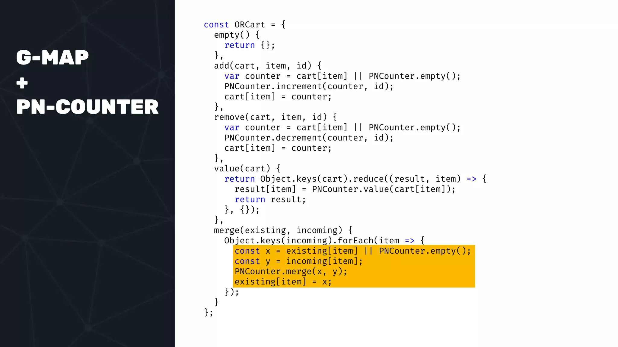 G-MAP
+
PN-COUNTER
const ORCart = {
empty() {
return {};
},
add(cart, item, id) {
var counter = cart[item] || PNCounter.empty();
PNCounter.increment(counter, id);
cart[item] = counter;
},
remove(cart, item, id) {
var counter = cart[item] || PNCounter.empty();
PNCounter.decrement(counter, id);
cart[item] = counter;
},
value(cart) {
return Object.keys(cart).reduce((result, item) => {
result[item] = PNCounter.value(cart[item]);
return result;
}, {});
},
merge(existing, incoming) {
Object.keys(incoming).forEach(item => {
const x = existing[item] || PNCounter.empty();
const y = incoming[item];
PNCounter.merge(x, y);
existing[item] = x;
});
}
};
 
