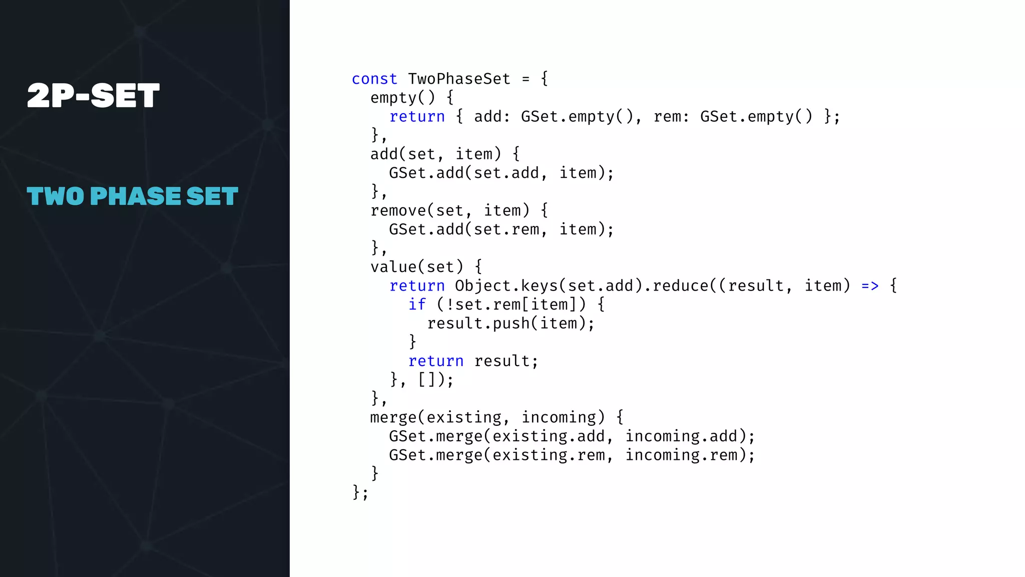 2P-SET
TWO PHASE SET
const TwoPhaseSet = {
empty() {
return { add: GSet.empty(), rem: GSet.empty() };
},
add(set, item) {
GSet.add(set.add, item);
},
remove(set, item) {
GSet.add(set.rem, item);
},
value(set) {
return Object.keys(set.add).reduce((result, item) => {
if (!set.rem[item]) {
result.push(item);
}
return result;
}, []);
},
merge(existing, incoming) {
GSet.merge(existing.add, incoming.add);
GSet.merge(existing.rem, incoming.rem);
}
};
 