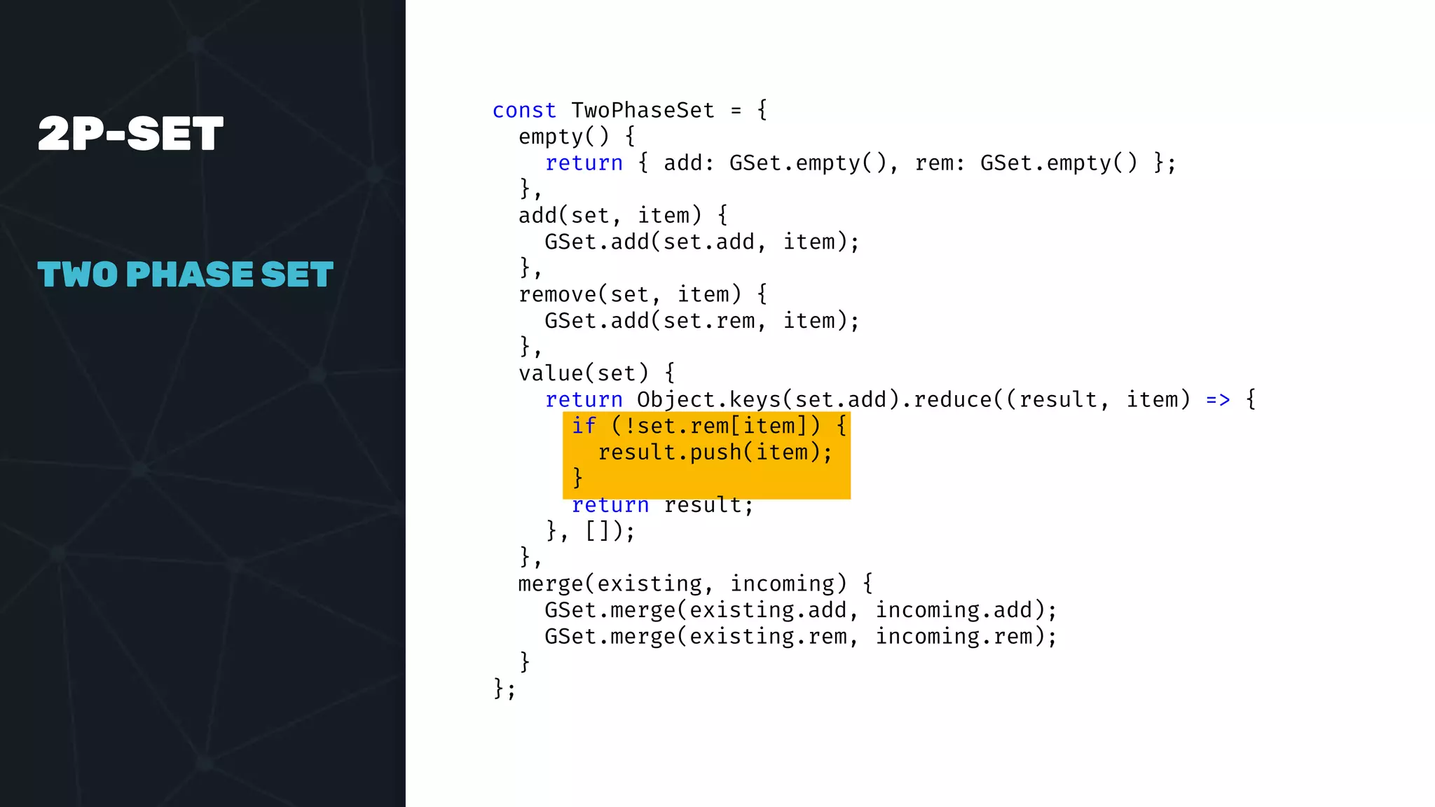 2P-SET
TWO PHASE SET
const TwoPhaseSet = {
empty() {
return { add: GSet.empty(), rem: GSet.empty() };
},
add(set, item) {
GSet.add(set.add, item);
},
remove(set, item) {
GSet.add(set.rem, item);
},
value(set) {
return Object.keys(set.add).reduce((result, item) => {
if (!set.rem[item]) {
result.push(item);
}
return result;
}, []);
},
merge(existing, incoming) {
GSet.merge(existing.add, incoming.add);
GSet.merge(existing.rem, incoming.rem);
}
};
 