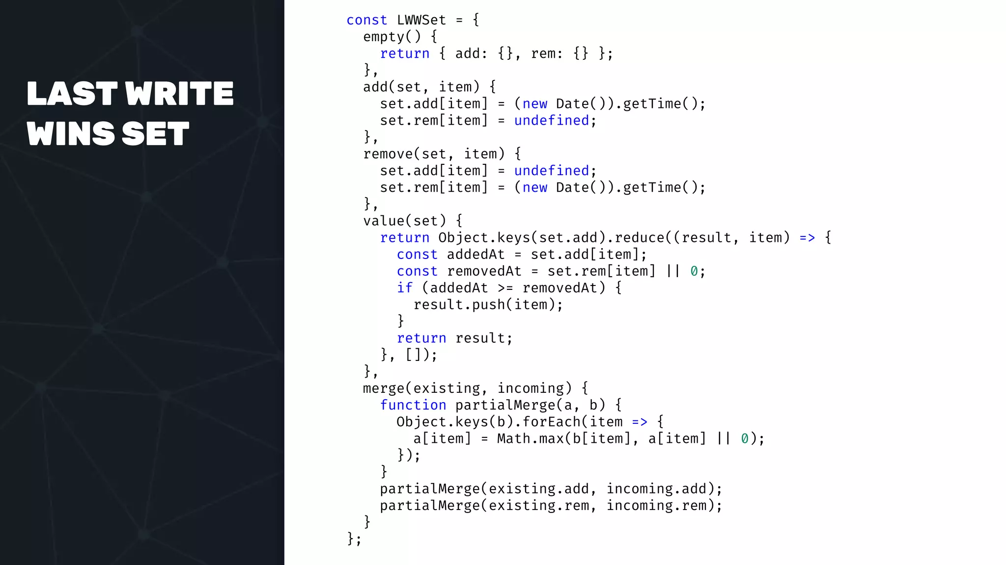 LAST WRITE
WINS SET
const LWWSet = {
empty() {
return { add: {}, rem: {} };
},
add(set, item) {
set.add[item] = (new Date()).getTime();
set.rem[item] = undefined;
},
remove(set, item) {
set.add[item] = undefined;
set.rem[item] = (new Date()).getTime();
},
value(set) {
return Object.keys(set.add).reduce((result, item) => {
const addedAt = set.add[item];
const removedAt = set.rem[item] || 0;
if (addedAt >= removedAt) {
result.push(item);
}
return result;
}, []);
},
merge(existing, incoming) {
function partialMerge(a, b) {
Object.keys(b).forEach(item => {
a[item] = Math.max(b[item], a[item] || 0);
});
}
partialMerge(existing.add, incoming.add);
partialMerge(existing.rem, incoming.rem);
}
};
 