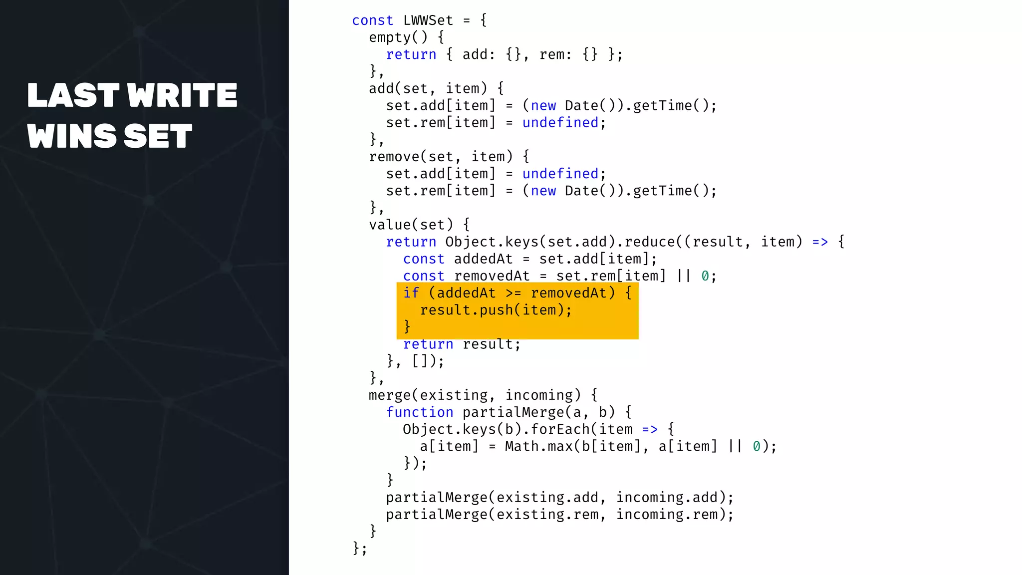 LAST WRITE
WINS SET
const LWWSet = {
empty() {
return { add: {}, rem: {} };
},
add(set, item) {
set.add[item] = (new Date()).getTime();
set.rem[item] = undefined;
},
remove(set, item) {
set.add[item] = undefined;
set.rem[item] = (new Date()).getTime();
},
value(set) {
return Object.keys(set.add).reduce((result, item) => {
const addedAt = set.add[item];
const removedAt = set.rem[item] || 0;
if (addedAt >= removedAt) {
result.push(item);
}
return result;
}, []);
},
merge(existing, incoming) {
function partialMerge(a, b) {
Object.keys(b).forEach(item => {
a[item] = Math.max(b[item], a[item] || 0);
});
}
partialMerge(existing.add, incoming.add);
partialMerge(existing.rem, incoming.rem);
}
};
 