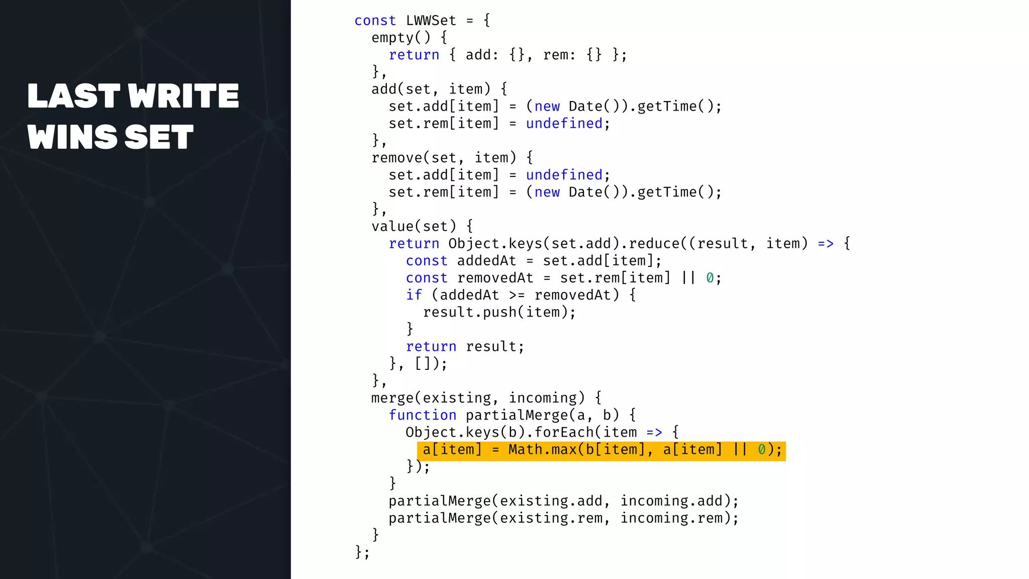 LAST WRITE
WINS SET
const LWWSet = {
empty() {
return { add: {}, rem: {} };
},
add(set, item) {
set.add[item] = (new Date()).getTime();
set.rem[item] = undefined;
},
remove(set, item) {
set.add[item] = undefined;
set.rem[item] = (new Date()).getTime();
},
value(set) {
return Object.keys(set.add).reduce((result, item) => {
const addedAt = set.add[item];
const removedAt = set.rem[item] || 0;
if (addedAt >= removedAt) {
result.push(item);
}
return result;
}, []);
},
merge(existing, incoming) {
function partialMerge(a, b) {
Object.keys(b).forEach(item => {
a[item] = Math.max(b[item], a[item] || 0);
});
}
partialMerge(existing.add, incoming.add);
partialMerge(existing.rem, incoming.rem);
}
};
 