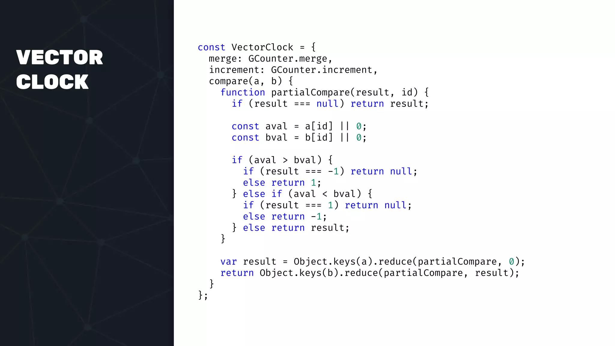 VECTOR
CLOCK
const VectorClock = {
merge: GCounter.merge,
increment: GCounter.increment,
compare(a, b) {
function partialCompare(result, id) {
if (result === null) return result;
const aval = a[id] || 0;
const bval = b[id] || 0;
if (aval > bval) {
if (result === -1) return null;
else return 1;
} else if (aval < bval) {
if (result === 1) return null;
else return -1;
} else return result;
}
var result = Object.keys(a).reduce(partialCompare, 0);
return Object.keys(b).reduce(partialCompare, result);
}
};
 