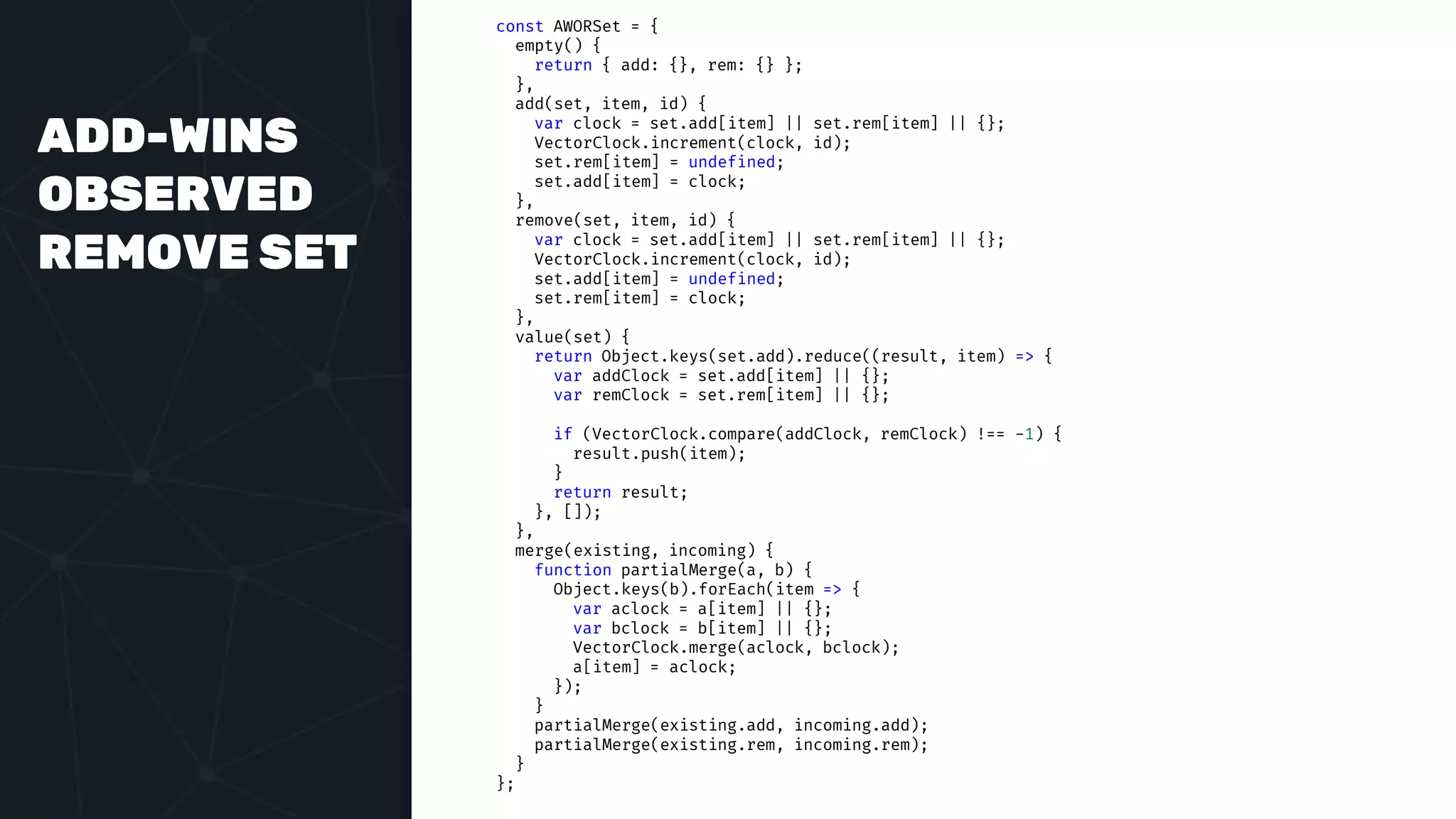 ADD-WINS
OBSERVED
REMOVE SET
const AWORSet = {
empty() {
return { add: {}, rem: {} };
},
add(set, item, id) {
var clock = set.add[item] || set.rem[item] || {};
VectorClock.increment(clock, id);
set.rem[item] = undefined;
set.add[item] = clock;
},
remove(set, item, id) {
var clock = set.add[item] || set.rem[item] || {};
VectorClock.increment(clock, id);
set.add[item] = undefined;
set.rem[item] = clock;
},
value(set) {
return Object.keys(set.add).reduce((result, item) => {
var addClock = set.add[item] || {};
var remClock = set.rem[item] || {};
if (VectorClock.compare(addClock, remClock) !== -1) {
result.push(item);
}
return result;
}, []);
},
merge(existing, incoming) {
function partialMerge(a, b) {
Object.keys(b).forEach(item => {
var aclock = a[item] || {};
var bclock = b[item] || {};
VectorClock.merge(aclock, bclock);
a[item] = aclock;
});
}
partialMerge(existing.add, incoming.add);
partialMerge(existing.rem, incoming.rem);
}
};
 
