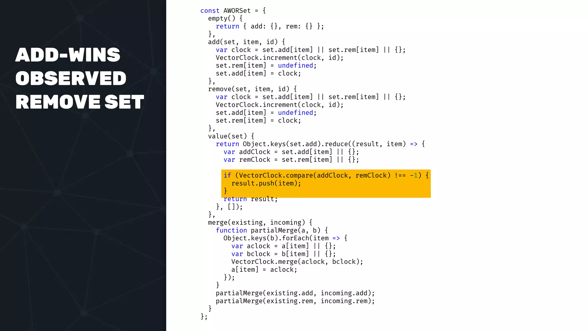 ADD-WINS
OBSERVED
REMOVE SET
const AWORSet = {
empty() {
return { add: {}, rem: {} };
},
add(set, item, id) {
var clock = set.add[item] || set.rem[item] || {};
VectorClock.increment(clock, id);
set.rem[item] = undefined;
set.add[item] = clock;
},
remove(set, item, id) {
var clock = set.add[item] || set.rem[item] || {};
VectorClock.increment(clock, id);
set.add[item] = undefined;
set.rem[item] = clock;
},
value(set) {
return Object.keys(set.add).reduce((result, item) => {
var addClock = set.add[item] || {};
var remClock = set.rem[item] || {};
if (VectorClock.compare(addClock, remClock) !== -1) {
result.push(item);
}
return result;
}, []);
},
merge(existing, incoming) {
function partialMerge(a, b) {
Object.keys(b).forEach(item => {
var aclock = a[item] || {};
var bclock = b[item] || {};
VectorClock.merge(aclock, bclock);
a[item] = aclock;
});
}
partialMerge(existing.add, incoming.add);
partialMerge(existing.rem, incoming.rem);
}
};
 