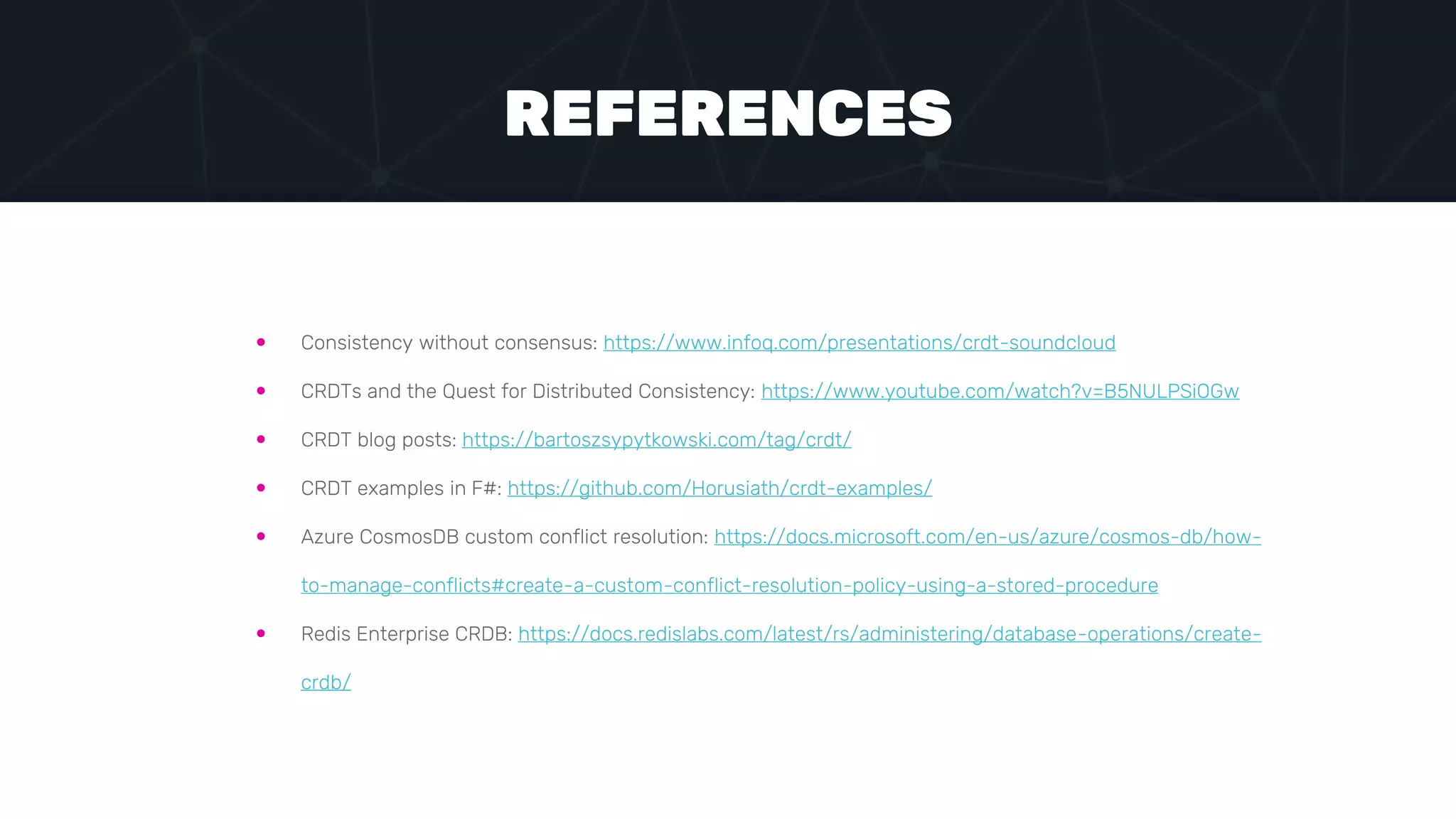  Consistency without consensus: https://www.infoq.com/presentations/crdt-soundcloud
 CRDTs and the Quest for Distributed Consistency: https://www.youtube.com/watch?v=B5NULPSiOGw
 CRDT blog posts: https://bartoszsypytkowski.com/tag/crdt/
 CRDT examples in F#: https://github.com/Horusiath/crdt-examples/
 Azure CosmosDB custom conflict resolution: https://docs.microsoft.com/en-us/azure/cosmos-db/how-
to-manage-conflicts#create-a-custom-conflict-resolution-policy-using-a-stored-procedure
 Redis Enterprise CRDB: https://docs.redislabs.com/latest/rs/administering/database-operations/create-
crdb/
REFERENCES
 