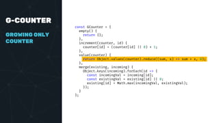 G-COUNTER
GROWING ONLY
COUNTER
const GCounter = {
empty() {
return {};
},
increment(counter, id) {
counter[id] = (counter[id] || 0) + 1;
},
value(counter) {
return Object.values(counter).reduce((sum, x) => sum + x, 0);
},
merge(existing, incoming) {
Object.keys(incoming).forEach(id => {
const incomingVal = incoming[id];
const existingVal = existing[id] || 0;
existing[id] = Math.max(incomingVal, existingVal);
});
}
};
 