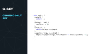 G-SET
GROWING ONLY
SET
const GSet = {
empty() {
return {};
},
add(set, item) {
set[item] = 1;
},
value(set) {
return Object.keys(set);
},
merge(existing, incoming) {
Object.keys(incoming).forEach(item => existing[item] = 1);
}
};
 