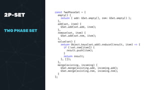 2P-SET
TWO PHASE SET
const TwoPhaseSet = {
empty() {
return { add: GSet.empty(), rem: GSet.empty() };
},
add(set, item) {
GSet.add(set.add, item);
},
remove(set, item) {
GSet.add(set.rem, item);
},
value(set) {
return Object.keys(set.add).reduce((result, item) => {
if (!set.rem[item]) {
result.push(item);
}
return result;
}, []);
},
merge(existing, incoming) {
GSet.merge(existing.add, incoming.add);
GSet.merge(existing.rem, incoming.rem);
}
};
 