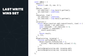 LAST WRITE
WINS SET
const LWWSet = {
empty() {
return { add: {}, rem: {} };
},
add(set, item) {
set.add[item] = (new Date()).getTime();
set.rem[item] = undefined;
},
remove(set, item) {
set.add[item] = undefined;
set.rem[item] = (new Date()).getTime();
},
value(set) {
return Object.keys(set.add).reduce((result, item) => {
const addedAt = set.add[item];
const removedAt = set.rem[item] || 0;
if (addedAt >= removedAt) {
result.push(item);
}
return result;
}, []);
},
merge(existing, incoming) {
function partialMerge(a, b) {
Object.keys(b).forEach(item => {
a[item] = Math.max(b[item], a[item] || 0);
});
}
partialMerge(existing.add, incoming.add);
partialMerge(existing.rem, incoming.rem);
}
};
 