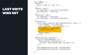 LAST WRITE
WINS SET
const LWWSet = {
empty() {
return { add: {}, rem: {} };
},
add(set, item) {
set.add[item] = (new Date()).getTime();
set.rem[item] = undefined;
},
remove(set, item) {
set.add[item] = undefined;
set.rem[item] = (new Date()).getTime();
},
value(set) {
return Object.keys(set.add).reduce((result, item) => {
const addedAt = set.add[item];
const removedAt = set.rem[item] || 0;
if (addedAt >= removedAt) {
result.push(item);
}
return result;
}, []);
},
merge(existing, incoming) {
function partialMerge(a, b) {
Object.keys(b).forEach(item => {
a[item] = Math.max(b[item], a[item] || 0);
});
}
partialMerge(existing.add, incoming.add);
partialMerge(existing.rem, incoming.rem);
}
};
 
