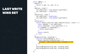 LAST WRITE
WINS SET
const LWWSet = {
empty() {
return { add: {}, rem: {} };
},
add(set, item) {
set.add[item] = (new Date()).getTime();
set.rem[item] = undefined;
},
remove(set, item) {
set.add[item] = undefined;
set.rem[item] = (new Date()).getTime();
},
value(set) {
return Object.keys(set.add).reduce((result, item) => {
const addedAt = set.add[item];
const removedAt = set.rem[item] || 0;
if (addedAt >= removedAt) {
result.push(item);
}
return result;
}, []);
},
merge(existing, incoming) {
function partialMerge(a, b) {
Object.keys(b).forEach(item => {
a[item] = Math.max(b[item], a[item] || 0);
});
}
partialMerge(existing.add, incoming.add);
partialMerge(existing.rem, incoming.rem);
}
};
 