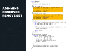 ADD-WINS
OBSERVED
REMOVE SET
const AWORSet = {
empty() {
return { add: {}, rem: {} };
},
add(set, item, id) {
var clock = set.add[item] || set.rem[item] || {};
VectorClock.increment(clock, id);
set.rem[item] = undefined;
set.add[item] = clock;
},
remove(set, item, id) {
var clock = set.add[item] || set.rem[item] || {};
VectorClock.increment(clock, id);
set.add[item] = undefined;
set.rem[item] = clock;
},
value(set) {
return Object.keys(set.add).reduce((result, item) => {
var addClock = set.add[item] || {};
var remClock = set.rem[item] || {};
if (VectorClock.compare(addClock, remClock) !== -1) {
result.push(item);
}
return result;
}, []);
},
merge(existing, incoming) {
function partialMerge(a, b) {
Object.keys(b).forEach(item => {
var aclock = a[item] || {};
var bclock = b[item] || {};
VectorClock.merge(aclock, bclock);
a[item] = aclock;
});
}
partialMerge(existing.add, incoming.add);
partialMerge(existing.rem, incoming.rem);
}
};
 
