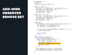 ADD-WINS
OBSERVED
REMOVE SET
const AWORSet = {
empty() {
return { add: {}, rem: {} };
},
add(set, item, id) {
var clock = set.add[item] || set.rem[item] || {};
VectorClock.increment(clock, id);
set.rem[item] = undefined;
set.add[item] = clock;
},
remove(set, item, id) {
var clock = set.add[item] || set.rem[item] || {};
VectorClock.increment(clock, id);
set.add[item] = undefined;
set.rem[item] = clock;
},
value(set) {
return Object.keys(set.add).reduce((result, item) => {
var addClock = set.add[item] || {};
var remClock = set.rem[item] || {};
if (VectorClock.compare(addClock, remClock) !== -1) {
result.push(item);
}
return result;
}, []);
},
merge(existing, incoming) {
function partialMerge(a, b) {
Object.keys(b).forEach(item => {
var aclock = a[item] || {};
var bclock = b[item] || {};
VectorClock.merge(aclock, bclock);
a[item] = aclock;
});
}
partialMerge(existing.add, incoming.add);
partialMerge(existing.rem, incoming.rem);
}
};
 