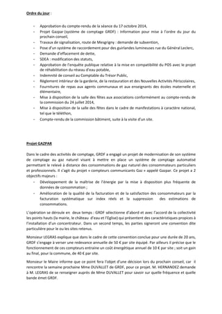 Ordre du jour : 
- Approbation du compte-rendu de la séance du 17 octobre 2014, 
- Projet Gazpar (système de comptage GRDF) : Information pour mise à l’ordre du jour du 
prochain conseil, 
- Travaux de signalisation, route de Mesgrigny : demande de subvention, 
- Pose d’un système de raccordement pour des guirlandes lumineuses rue du Général Leclerc, 
- Demande d’effacement de dette, 
- SDEA : modification des statuts, 
- Approbation de l’enquête publique relative à la mise en compatibilité du POS avec le projet 
de réhabilitation du réseau d’eau potable, 
- Indemnité de conseil au Comptable du Trésor Public, 
- Règlement intérieur de la garderie, de la restauration et des Nouvelles Activités Périscolaires, 
- Fournitures de repas aux agents communaux et aux enseignants des écoles maternelle et 
élémentaire, 
- Mise à disposition de la salle des fêtes aux associations conformément au compte-rendu de 
la commission du 24 juillet 2014, 
- Mise à disposition de la salle des fêtes dans le cadre de manifestations à caractère national, 
tel que le téléthon, 
- Compte-rendu de la commission bâtiment, suite à la visite d’un site. 
Projet GAZPAR 
Dans le cadre des activités de comptage, GRDF a engagé un projet de modernisation de son système 
de comptage au gaz naturel visant à mettre en place un système de comptage automatisé 
permettant le relevé à distance des consommations de gaz naturel des consommateurs particuliers 
et professionnels. Il s’agit du projet « compteurs communicants Gaz » appelé Gazpar. Ce projet a 2 
objectifs majeurs : 
- Développement de la maîtrise de l’énergie par la mise à disposition plus fréquente de 
données de consommation ; 
- Amélioration de la qualité de la facturation et de la satisfaction des consommateurs par la 
facturation systématique sur index réels et la suppression des estimations de 
consommations. 
L’opération se déroule en deux temps : GRDF sélectionne d’abord et avec l’accord de la collectivité 
les points hauts (la mairie, le château d’eau et l’Eglise) qui présentent des caractéristiques propices à 
l’installation d’un concentrateur. Dans un second temps, les parties signeront une convention dite 
particulière pour le ou les sites retenus. 
Monsieur LEGRAS explique que dans le cadre de cette convention conclue pour une durée de 20 ans, 
GRDF s’engage à verser une redevance annuelle de 50 € par site équipé. Par ailleurs il précise que le 
fonctionnement de ces compteurs entraine un coût énergétique annuel de 10 € par site ; soit un gain 
au final, pour la commune, de 40 € par site. 
Monsieur le Maire informe que ce point fera l’objet d’une décision lors du prochain conseil, car il 
rencontre la semaine prochaine Mme DUVALLET de GRDF, pour ce projet. M. HERNANDEZ demande 
à M. LEGRAS de se renseigner auprès de Mme DUVALLET pour savoir sur quelle fréquence et quelle 
bande émet GRDF. 
 