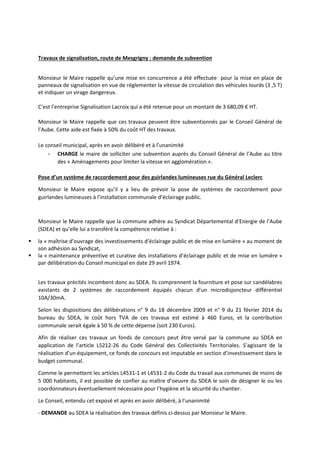 Travaux de signalisation, route de Mesgrigny : demande de subvention 
Monsieur le Maire rappelle qu’une mise en concurrence a été effectuée pour la mise en place de 
panneaux de signalisation en vue de réglementer la vitesse de circulation des véhicules lourds (3 ,5 T) 
et indiquer un virage dangereux. 
C’est l’entreprise Signalisation Lacroix qui a été retenue pour un montant de 3 680,09 € HT. 
Monsieur le Maire rappelle que ces travaux peuvent être subventionnés par le Conseil Général de 
l’Aube. Cette aide est fixée à 50% du coût HT des travaux. 
Le conseil municipal, après en avoir délibéré et à l’unanimité 
- CHARGE le maire de solliciter une subvention auprès du Conseil Général de l’Aube au titre 
des « Aménagements pour limiter la vitesse en agglomération ». 
Pose d’un système de raccordement pour des guirlandes lumineuses rue du Général Leclerc 
Monsieur le Maire expose qu’il y a lieu de prévoir la pose de systèmes de raccordement pour 
guirlandes lumineuses à l’installation communale d’éclairage public. 
Monsieur le Maire rappelle que la commune adhère au Syndicat Départemental d’Energie de l’Aube 
(SDEA) et qu’elle lui a transféré la compétence relative à : 
 la « maîtrise d’ouvrage des investissements d’éclairage public et de mise en lumière » au moment de 
son adhésion au Syndicat, 
 la « maintenance préventive et curative des installations d’éclairage public et de mise en lumière » 
par délibération du Conseil municipal en date 29 avril 1974. 
Les travaux précités incombent donc au SDEA. Ils comprennent la fourniture et pose sur candélabres 
existants de 2 systèmes de raccordement équipés chacun d’un microdisjoncteur différentiel 
10A/30mA. 
Selon les dispositions des délibérations n° 9 du 18 décembre 2009 et n° 9 du 21 février 2014 du 
bureau du SDEA, le coût hors TVA de ces travaux est estimé à 460 Euros, et la contribution 
communale serait égale à 50 % de cette dépense (soit 230 Euros). 
Afin de réaliser ces travaux un fonds de concours peut être versé par la commune au SDEA en 
application de l’article L5212-26 du Code Général des Collectivités Territoriales. S’agissant de la 
réalisation d’un équipement, ce fonds de concours est imputable en section d’investissement dans le 
budget communal. 
Comme le permettent les articles L4531-1 et L4531-2 du Code du travail aux communes de moins de 
5 000 habitants, il est possible de confier au maître d’oeuvre du SDEA le soin de désigner le ou les 
coordonnateurs éventuellement nécessaire pour l’hygiène et la sécurité du chantier. 
Le Conseil, entendu cet exposé et après en avoir délibéré, à l’unanimité 
- DEMANDE au SDEA la réalisation des travaux définis ci-dessus par Monsieur le Maire. 
 