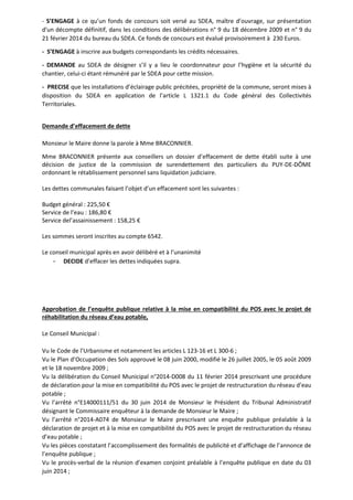 - S’ENGAGE à ce qu’un fonds de concours soit versé au SDEA, maître d’ouvrage, sur présentation 
d'un décompte définitif, dans les conditions des délibérations n° 9 du 18 décembre 2009 et n° 9 du 
21 février 2014 du bureau du SDEA. Ce fonds de concours est évalué provisoirement à 230 Euros. 
- S’ENGAGE à inscrire aux budgets correspondants les crédits nécessaires. 
- DEMANDE au SDEA de désigner s’il y a lieu le coordonnateur pour l’hygiène et la sécurité du 
chantier, celui-ci étant rémunéré par le SDEA pour cette mission. 
- PRECISE que les installations d’éclairage public précitées, propriété de la commune, seront mises à 
disposition du SDEA en application de l’article L 1321.1 du Code général des Collectivités 
Territoriales. 
Demande d’effacement de dette 
Monsieur le Maire donne la parole à Mme BRACONNIER. 
Mme BRACONNIER présente aux conseillers un dossier d’effacement de dette établi suite à une 
décision de justice de la commission de surendettement des particuliers du PUY-DE-DÔME 
ordonnant le rétablissement personnel sans liquidation judiciaire. 
Les dettes communales faisant l’objet d’un effacement sont les suivantes : 
Budget général : 225,50 € 
Service de l’eau : 186,80 € 
Service del’assainissement : 158,25 € 
Les sommes seront inscrites au compte 6542. 
Le conseil municipal après en avoir délibéré et à l’unanimité 
- DECIDE d’effacer les dettes indiquées supra. 
Approbation de l’enquête publique relative à la mise en compatibilité du POS avec le projet de 
réhabilitation du réseau d’eau potable, 
Le Conseil Municipal : 
Vu le Code de l’Urbanisme et notamment les articles L 123-16 et L 300-6 ; 
Vu le Plan d’Occupation des Sols approuvé le 08 juin 2000, modifié le 26 juillet 2005, le 05 août 2009 
et le 18 novembre 2009 ; 
Vu la délibération du Conseil Municipal n°2014-D008 du 11 février 2014 prescrivant une procédure 
de déclaration pour la mise en compatibilité du POS avec le projet de restructuration du réseau d’eau 
potable ; 
Vu l’arrêté n°E14000111/51 du 30 juin 2014 de Monsieur le Président du Tribunal Administratif 
désignant le Commissaire enquêteur à la demande de Monsieur le Maire ; 
Vu l’arrêté n°2014-A074 de Monsieur le Maire prescrivant une enquête publique préalable à la 
déclaration de projet et à la mise en compatibilité du POS avec le projet de restructuration du réseau 
d’eau potable ; 
Vu les pièces constatant l’accomplissement des formalités de publicité et d’affichage de l’annonce de 
l’enquête publique ; 
Vu le procès-verbal de la réunion d’examen conjoint préalable à l’enquête publique en date du 03 
juin 2014 ; 
 