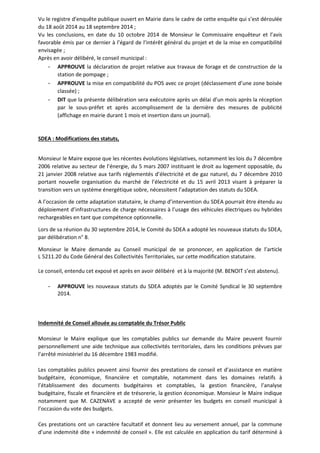 Vu le registre d’enquête publique ouvert en Mairie dans le cadre de cette enquête qui s’est déroulée 
du 18 août 2014 au 18 septembre 2014 ; 
Vu les conclusions, en date du 10 octobre 2014 de Monsieur le Commissaire enquêteur et l’avis 
favorable émis par ce dernier à l’égard de l’intérêt général du projet et de la mise en compatibilité 
envisagée ; 
Après en avoir délibéré, le conseil municipal : 
- APPROUVE la déclaration de projet relative aux travaux de forage et de construction de la 
station de pompage ; 
- APPROUVE la mise en compatibilité du POS avec ce projet (déclassement d’une zone boisée 
classée) ; 
- DIT que la présente délibération sera exécutoire après un délai d’un mois après la réception 
par le sous-préfet et après accomplissement de la dernière des mesures de publicité 
(affichage en mairie durant 1 mois et insertion dans un journal). 
SDEA : Modifications des statuts, 
Monsieur le Maire expose que les récentes évolutions législatives, notamment les lois du 7 décembre 
2006 relative au secteur de l’énergie, du 5 mars 2007 instituant le droit au logement opposable, du 
21 janvier 2008 relative aux tarifs réglementés d’électricité et de gaz naturel, du 7 décembre 2010 
portant nouvelle organisation du marché de l’électricité et du 15 avril 2013 visant à préparer la 
transition vers un système énergétique sobre, nécessitent l’adaptation des statuts du SDEA. 
A l’occasion de cette adaptation statutaire, le champ d’intervention du SDEA pourrait être étendu au 
déploiement d’infrastructures de charge nécessaires à l’usage des véhicules électriques ou hybrides 
rechargeables en tant que compétence optionnelle. 
Lors de sa réunion du 30 septembre 2014, le Comité du SDEA a adopté les nouveaux statuts du SDEA, 
par délibération n° 8. 
Monsieur le Maire demande au Conseil municipal de se prononcer, en application de l’article 
L 5211.20 du Code Général des Collectivités Territoriales, sur cette modification statutaire. 
Le conseil, entendu cet exposé et après en avoir délibéré et à la majorité (M. BENOIT s’est abstenu). 
- APPROUVE les nouveaux statuts du SDEA adoptés par le Comité Syndical le 30 septembre 
2014. 
Indemnité de Conseil allouée au comptable du Trésor Public 
Monsieur le Maire explique que les comptables publics sur demande du Maire peuvent fournir 
personnellement une aide technique aux collectivités territoriales, dans les conditions prévues par 
l’arrêté ministériel du 16 décembre 1983 modifié. 
Les comptables publics peuvent ainsi fournir des prestations de conseil et d’assistance en matière 
budgétaire, économique, financière et comptable, notamment dans les domaines relatifs à 
l’établissement des documents budgétaires et comptables, la gestion financière, l’analyse 
budgétaire, fiscale et financière et de trésorerie, la gestion économique. Monsieur le Maire indique 
notamment que M. CAZENAVE a accepté de venir présenter les budgets en conseil municipal à 
l’occasion du vote des budgets. 
Ces prestations ont un caractère facultatif et donnent lieu au versement annuel, par la commune 
d’une indemnité dite « indemnité de conseil ». Elle est calculée en application du tarif déterminé à 
 