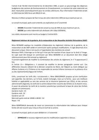 l’article 4 de l’Arrêté Interministériel du 16 décembre 1983, à savoir un pourcentage des dépenses 
budgétaires des sections de fonctionnement et d’investissement. Le montant de cette indemnité est 
donc réactualisé automatiquement pour les années ultérieures. Pour information l’indemnité versée 
en 2013 était de 540 € brut soit 494,01 € net. 
Monsieur le Maire propose de fixer le taux de cette indemnité à 90% du taux maximum par an. 
Le conseil municipal, après avoir entendu ces explications et à l’unanimité 
- DECIDE d’accorder l’indemnité de conseil au taux de 90% du taux maximum par an, 
- DECIDE que cette indemnité soit attribuée à M. Eddy CAZENAVE, 
Les crédits nécessaires sont inscrits au budget à l’article 6225. 
Règlement intérieur de la garderie, de la restauration et des Nouvelles Activités Périscolaires (NAP) 
Mme BESNARD explique les modalités d’élaboration du règlement intérieur de la garderie, de la 
restauration et des NAP validé en commission après quelques modifications. Il s’agit désormais d’un 
document unique. Celui-ci est soumis à l’approbation des membres du conseil. 
Monsieur PAYS s’interroge sur le fait qu’il n’est pas fait mention d’une clause sur le droit à l’image. 
Ce sujet avait été évoqué en commission par Mme BESNARD et un document doit être rédigé 
ultérieurement pour être annexé au règlement. 
Il convient également de modifier la numérotation des articles du règlement, le n° 9 apparaissant 2 
fois. 
A l’article 11 « Obligations », il convient de modifier le dernier paragraphe comme suit : Ces 
différentes mesures relèvent de la décision conjointe du Maire, de l’Adjoint au maire délégué aux 
Affaires Scolaires et à l’Enfance et du responsable du service Enfance Jeunesse en la présence d’un 
ou des représentant(s) légaux de l’enfant. 
Enfin, concernant les tarifs dits « occasionnels » ; Mme BRACONNIER propose qu’une clarification 
soit apportée. Ces derniers, sur le fond, restent inchangés, mais sur la forme, pour une meilleure 
lisibilité et applicabilité au sein des services de la trésorerie (paiement par CESU), et des services 
administratifs (logiciels), les tarifs de la cantine doivent être ressortis des forfaits où ils étaient inclus. 
A savoir de présenter les tarifs de la manière suivante (qui constituent la base de calcul des forfaits 
adoptés en commission). 
Garderie matin 2 € 
Garderie midi 2 € 
Garderie soir 2 € 
Mercredi après-midi de 14h00 à 18h30 : 5 € 
Repas : 4 € 
Mme REMPENAUX demande de revoir en commission la reformulation des tableaux pour chaque 
forfait afin de ressortir pour chacun d’eux le tarif de la cantine. 
Le conseil municipal, après en avoir délibéré et à l’unanimité 
- APPROUVE le nouveau règlement avec les modifications apportées ci-dessus. 
 