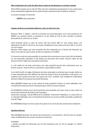 Mise à disposition de la salle des fêtes dans le cadre de manifestations à caractère national 
Mme GOUET propose que la salle des fêtes soit mise à disposition gratuitement et sans caution pour 
toute manifestation organisée dans le cadre d’action nationale tel que le téléthon, sidaction…. 
Le conseil municipal à l’unanimité, 
- ADOPTE cette proposition 
Compte-rendu de la commission bâtiment, suite à la visite d’un site : 
Monsieur PAYS, 1er Adjoint, informe les membres du Conseil Municipal qu’il a été contacté par M. 
BENOIT, qui souhaite vendre sa propriété 6 rue de l’Hôtel de Ville et veut connaître la position 
éventuelle de la commune sur ce bien. 
Cette propriété située au coeur du centre ville fait environ 800 m². Sont situées dessus une 
dépendance de 100 m² environ et une maison d’habitation d’une surface d’environ 100 m² au sol et 
sur trois niveaux. 
Monsieur PAYS indique que cette propriété doit être expertisée par le Service des Domaines qui 
fixera un prix dès lors que la valeur du bien est supérieure à 75 000 €. 
A l’issue de la visite de cette propriété, les membres de la commission se sont réunis afin de débattre 
sur une éventuelle acquisition et des projets qui pourraient être menés. Plusieurs idées ont été 
émises et feront l’objet d’une prochaine commission. 
Il a été validé lors de cette commission que cette propriété pourrait être intéressante pour les 
besoins suivants : Service enfance, associations, espace dédié au public. 
La Loi ALUR clarifie les règles d’utilisation des biens préemptés en précisant que le projet réalisé sur 
un bien préempté peut être différent de celui pour lequel le droit de préemption a été exercé, à la 
condition que le projet entre dans ceux prévus par la loi. Toutefois, tout changement d’affectation 
doit faire l’objet d’une décision du Conseil Municipal. 
Mme BESNARD indique que le parc arboré de cette propriété constitue un atout indéniable, mais 
s’inquiète des travaux qui seront nécessaires pour utiliser les locaux existants. 
M. DELAMOUR confirme que le point positif de cette propriété est le parc situé au coeur même du 
centre ville à proximité des écoles et de la garderie. 
Concernant la grange, il paraît difficile de la réhabiliter. Concernant l’habitation, il y aurait selon lui 
un potentiel indéniable, mais il conviendrait de dissocier les services du RDC (accessible au public) de 
ceux de l’étage. 
M. HERNANDEZ évoque la mise en place d’un projet sur du neuf avec des constructions modulaires. 
Questions Diverses 
Mme BESNARD demande une réunion de la commission « vie associative » afin de revoir les compte-rendu 
et délibérations des anciens conseils les concernant. 
M. BENOIT 
- souhaite connaître les démarches qui ont été entreprises pour les lits de séchage à la station 
d’épuration, 
 