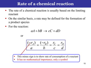 10
 The rate of a chemical reaction is usually based on the limiting
reactant
 On the similar basis, a rate may be defined for the formation of
a product species
 For the reaction:
dDcCbBaA 
or
d
r
c
r
b
r
a
r DCBA



 )()(
Rate of a chemical reaction
 This minus sign is to show rate of consumption of a reactant
 It has no mathematical importance, only a symbol
 