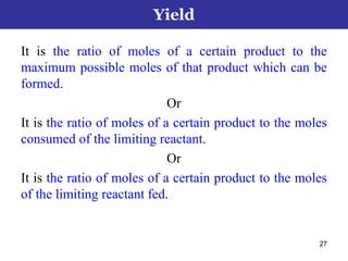 27
It is the ratio of moles of a certain product to the
maximum possible moles of that product which can be
formed.
Or
It is the ratio of moles of a certain product to the moles
consumed of the limiting reactant.
Or
It is the ratio of moles of a certain product to the moles
of the limiting reactant fed.
Yield
 