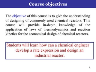 4
Course objectives
The objective of this course is to give the understanding
of designing of commonly used chemical reactors. This
course will provide in-depth knowledge of the
application of laws of thermodynamics and reaction
kinetics for the economical design of chemical reactors.
Students will learn how can a chemical engineer
develop a rate expression and design an
industrial reactor.
 