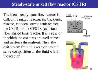 46
Steady-state mixed flow reactor (CSTR)
The ideal steady-state flow reactor is
called the mixed reactor, the back-mix
reactor, the ideal stirred tank reactor,
the CSTR, or the CFSTR (constant
flow stirred tank reactor. It is a reactor
in which the contents are well stirred
and uniform throughout. Thus, the
exit stream from this reactor has the
same composition as the fluid within
the reactor.
 