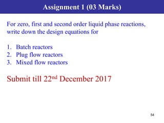 54
Assignment 1 (03 Marks)
For zero, first and second order liquid phase reactions,
write down the design equations for
1. Batch reactors
2. Plug flow reactors
3. Mixed flow reactors
Submit till 22nd December 2017
 