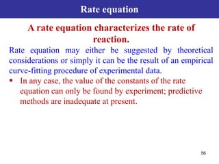 56
Rate equation
A rate equation characterizes the rate of
reaction.
Rate equation may either be suggested by theoretical
considerations or simply it can be the result of an empirical
curve-fitting procedure of experimental data.
 In any case, the value of the constants of the rate
equation can only be found by experiment; predictive
methods are inadequate at present.
 