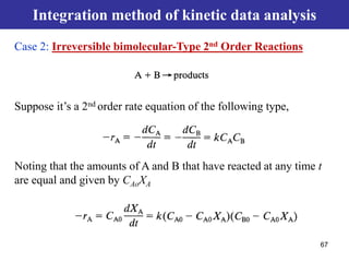 67
Integration method of kinetic data analysis
Suppose it’s a 2nd order rate equation of the following type,
Noting that the amounts of A and B that have reacted at any time t
are equal and given by CAoXA
Case 2: Irreversible bimolecular-Type 2nd Order Reactions
 