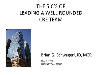 THE 5 C’S OF
LEADING A WELL ROUNDED
       CRE TEAM




       Brian G. Schwagerl, JD, MCR
       May 1, 2012
       CORENET SAN DIEGO
 