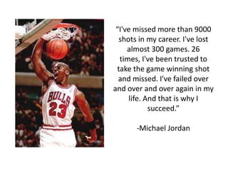 “I've missed more than 9000
  shots in my career. I've lost
     almost 300 games. 26
  times, I've been trusted to
 take the game winning shot
  and missed. I've failed over
and over and over again in my
     life. And that is why I
            succeed.”

       -Michael Jordan
 