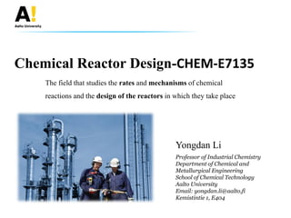 Chemical Reactor Design-CHEM-E7135
Yongdan Li
The field that studies the rates and mechanisms of chemical
reactions and the design of the reactors in which they take place
Professor of Industrial Chemistry
Department of Chemical and
Metallurgical Engineering
School of Chemical Technology
Aalto University
Email: yongdan.li@aalto.fi
Kemistintie 1, E404
 