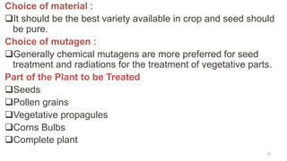Choice of material :
It should be the best variety available in crop and seed should
be pure.
Choice of mutagen :
Generally chemical mutagens are more preferred for seed
treatment and radiations for the treatment of vegetative parts.
Part of the Plant to be Treated
Seeds
Pollen grains
Vegetative propagules
Corns Bulbs
Complete plant
24
 