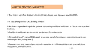 39
WHAT IS ZFN TECHNOLOGY??
 A class of engineered DNA-binding proteins
 Facilitate targeted editing of the genome by creating double-strand breaks in DNA at user-specified
locations.
Double-strand breaks are important for site-specific mutagenesis.
Stimulate the cell's natural DNA-repair processes, namely homologous recombination and non-
homologous end joining (NHEJ).
Generate precisely targeted genomic edits, resulting in cell lines with targeted gene deletions,
integrations, or modifications.
Zinc fingers were first discovered in the African clawed toad (Xenopus laevis) in 1985.
 