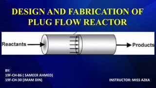 DESIGN AND FABRICATION OF
PLUG FLOW REACTOR
BY:
19F-CH-86 ( SAMEER AHMED)
19F-CH-30 (IMAM DIN) INSTRUCTOR: MISS AZKA
 