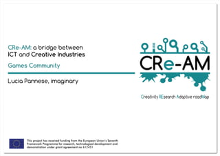 This project has received funding from the European Union’s Seventh
Framework Programme for research, technological development and
demonstration under grant agreement no 612451
CRe-AM: a bridge between
ICT and Creative Industries
Lucia Pannese, imaginary
Games Community
 