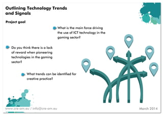 Project goal
What trends can be identified for
creative practice?
Outlining Technology Trends
and Signals
www.cre-am.eu / info@cre-am.eu
What is the main force driving
the use of ICT technology in the
gaming sector?
Do you think there is a lack
of reward when pioneering
technologies in the gaming
sector?
March 2014
 