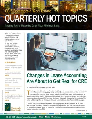JANUARY 2022 | ISSUE NO. 25
©
Copyright
2022.
CBIZ,
Inc.
NYSE
Listed:
CBZ.
All
rights
reserved.
(Continued on page 2)
QUARTERLYHOT TOPICS
CBIZ Commercial Real Estate
Reduce Taxes. Maximize Cash Flow. Minimize Risk.
CBIZ E
1-800-ASK-CBIZ • cbiz.com/commercialrealestate PAGE 1
@CBZ
CBIZ BizTipsVideos
IN THIS ISSUE:
CBIZ’s Real Estate practice
is uniquely positioned to
help you minimize risk
and capitalize on market
opportunities.
We work with owners,
managers, operators
and investors, as well as
commercial real estate
developers and partnerships
in all of the major CRE
sectors: retail, office, hotel,
multi-family, shopping
centers and real estate
investment trusts.
Changes in Lease Accounting
Are About to Get Real for CRE
By the CBIZ MHM Complex Accounting Team
T
he long-awaited deadline has finally arrived for private companies to adopt the new lease
accounting standard, ASC 842, which changes how organizations account for leases.
While the new standard might appear to be a simple change in the accounting rules, it
is much more. It will impact how businesses operate, and it will require owners and operators
of commercial real estate (CRE) to make significant changes to the way they do business. The
effect will be magnified by the impact of hybrid work models on the office rental landscape.
Learning the complexities of the process and applying them without error will be no easy
feat. With the number of leases CRE entities generally manage and hold, the standard could
be uniquely complex to adopt for the sector. It may affect current arrangements with groups
leasing properties from CRE.
Changes in Lease Accounting
Are About to Get Real for CRE
PAGE 1
Additional Industry Insights
PAGE 2
Companies Are Reassessing
Space with a Rent vs
Productivity Calculation
PAGE 3
Tax Planning – the Knowns
and the Unknowns
PAGE 4
How Rising Construction Costs
Can Affecty Your Insurance
PAGE 6
Commercial
Real Estate
 