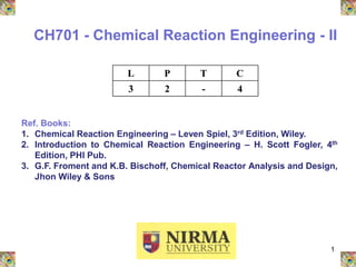 1
CH701 - Chemical Reaction Engineering - II
L P T C
3 2 - 4
Ref. Books:
1. Chemical Reaction Engineering – Leven Spiel, 3rd Edition, Wiley.
2. Introduction to Chemical Reaction Engineering – H. Scott Fogler, 4th
Edition, PHI Pub.
3. G.F. Froment and K.B. Bischoff, Chemical Reactor Analysis and Design,
Jhon Wiley & Sons
 