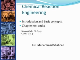 Chemical Reaction
Engineering
 Introduction and basic concepts.
 Chapter no 1 and 2
Dr. Muhammad Shahbaz
Subject Code: Ch.E-325
Cr.hrs: (3-1) 4
 