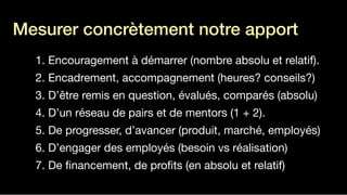 1. Encouragement à démarrer (nombre absolu et relatif).

2. Encadrement, accompagnement (heures? conseils?)

3. D’être remis en question, évalués, comparés (absolu)

4. D’un réseau de pairs et de mentors (1 + 2).

5. De progresser, d’avancer (produit, marché, employés)

6. D’engager des employés (besoin vs réalisation)

7. De ﬁnancement, de proﬁts (en absolu et relatif)
Mesurer concrètement notre apport
!
 
