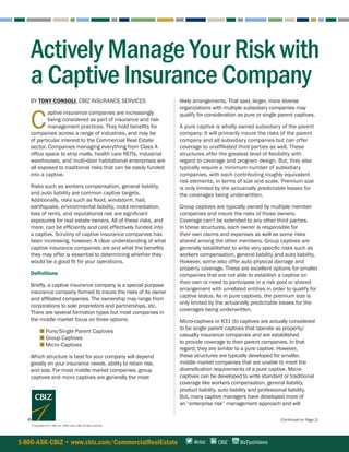 (Continued on Page 2)
1-800-ASK-CBIZ • www.cbiz.com/CommercialRealEstate CBIZ BizTipsVideos@cbiz
BY TONY CONSOLI, CBIZ INSURANCE SERVICES
C
aptive insurance companies are increasingly
being considered as part of insurance and risk
management practices. They hold benefits for
companies across a range of industries, and may be
of particular interest to the Commercial Real Estate
sector. Companies managing everything from Class A
office space to strip malls, health care REITs, industrial
warehouses, and multi-door habitational enterprises are
all exposed to traditional risks that can be easily funded
into a captive.
Risks such as workers compensation, general liability,
and auto liability are common captive targets.
Additionally, risks such as flood, windstorm, hail,
earthquake, environmental liability, mold remediation,
loss of rents, and reputational risk are significant
exposures for real estate owners. All of these risks, and
more, can be efficiently and cost effectively funded into
a captive. Scrutiny of captive insurance companies has
been increasing, however. A clear understanding of what
captive insurance companies are and what the benefits
they may offer is essential to determining whether they
would be a good fit for your operations.
Definitions
Briefly, a captive insurance company is a special purpose
insurance company formed to insure the risks of its owner
and affiliated companies. The ownership may range from
corporations to sole proprietors and partnerships, etc.
There are several formation types but most companies in
the middle market focus on three options:
■   ■ Pure/Single Parent Captives
■   ■ Group Captives
■   ■ Micro-Captives
Which structure is best for your company will depend
greatly on your insurance needs, ability to retain risk,
and size. For most middle market companies, group
captives and micro captives are generally the most
© Copyright 2017. CBIZ, Inc. NYSE Listed: CBZ. All rights reserved.
Actively Manage Your Risk with
a Captive Insurance Company
likely arrangements. That said, larger, more diverse
organizations with multiple subsidiary companies may
qualify for consideration as pure or single parent captives.
A pure captive is wholly owned subsidiary of the parent
company. It will primarily insure the risks of the parent
company and all subsidiary companies but can offer
coverage to unaffiliated third parties as well. These
structures offer the greatest level of flexibility with
regard to coverage and program design. But, they also
typically require a minimum number of subsidiary
companies, with each contributing roughly equivalent
risk elements, in terms of size and scale. Premium size
is only limited by the actuarially predictable losses for
the coverages being underwritten.
Group captives are typically owned by multiple member
companies and insure the risks of those owners.
Coverage can’t be extended to any other third parties.
In these structures, each owner is responsible for
their own claims and expenses as well as some risks
shared among the other members. Group captives are
generally established to write very specific risks such as
workers compensation, general liability and auto liability.
However, some also offer auto physical damage and
property coverage. These are excellent options for smaller
companies that are not able to establish a captive on
their own or need to participate in a risk pool or shared
arrangement with unrelated entities in order to qualify for
captive status. As in pure captives, the premium size is
only limited by the actuarially predictable losses for the
coverages being underwritten.
Micro-captives or 831 (b) captives are actually considered
to be single parent captives that operate as property/
casualty insurance companies and are established
to provide coverage to their parent companies. In that
regard, they are similar to a pure captive. However,
these structures are typically developed for smaller,
middle market companies that are unable to meet the
diversification requirements of a pure captive. Micro-
captives can be developed to write standard or traditional
coverage like workers compensation, general liability,
product liability, auto liability and professional liability.
But, many captive managers have developed more of
an “enterprise risk” management approach and will
 