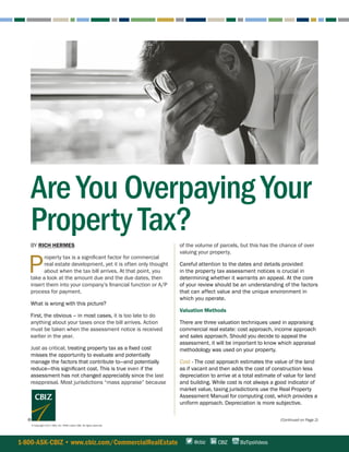 (Continued on Page 2)
1-800-ASK-CBIZ • www.cbiz.com/CommercialRealEstate CBIZ BizTipsVideos@cbiz
BY RICH HERMES
 P
roperty tax is a significant factor for commercial
real estate development, yet it is often only thought
about when the tax bill arrives. At that point, you
take a look at the amount due and the due dates, then
insert them into your company’s financial function or A/P
process for payment.
What is wrong with this picture?
First, the obvious – in most cases, it is too late to do
anything about your taxes once the bill arrives. Action
must be taken when the assessment notice is received
earlier in the year.
Just as critical, treating property tax as a fixed cost
misses the opportunity to evaluate and potentially
manage the factors that contribute to—and potentially
reduce—this significant cost. This is true even if the
assessment has not changed appreciably since the last
reappraisal. Most jurisdictions “mass appraise” because
© Copyright 2017. CBIZ, Inc. NYSE Listed: CBZ. All rights reserved.
Are You Overpaying Your
Property Tax?of the volume of parcels, but this has the chance of over
valuing your property.
Careful attention to the dates and details provided
in the property tax assessment notices is crucial in
determining whether it warrants an appeal. At the core
of your review should be an understanding of the factors
that can affect value and the unique environment in
which you operate.
Valuation Methods
There are three valuation techniques used in appraising
commercial real estate: cost approach, income approach
and sales approach. Should you decide to appeal the
assessment, it will be important to know which appraisal
methodology was used on your property.
Cost - The cost approach estimates the value of the land
as if vacant and then adds the cost of construction less
depreciation to arrive at a total estimate of value for land
and building. While cost is not always a good indicator of
market value, taxing jurisdictions use the Real Property
Assessment Manual for computing cost, which provides a
uniform approach. Depreciation is more subjective.
 