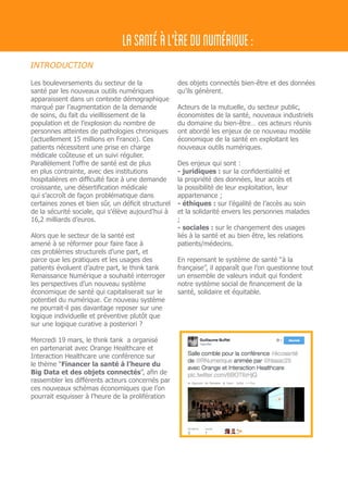 Les bouleversements du secteur de la
santé par les nouveaux outils numériques
apparaissent dans un contexte démographique
marqué par l’augmentation de la demande
de soins, du fait du vieillissement de la
population et de l’explosion du nombre de
personnes atteintes de pathologies chroniques
(actuellement 15 millions en France). Ces
patients nécessitent une prise en charge
médicale coûteuse et un suivi régulier.
Parallèlement l’offre de santé est de plus
en plus contrainte, avec des institutions
hospitalières en difficulté face à une demande
croissante, une désertification médicale
qui s’accroît de façon problématique dans
certaines zones et bien sûr, un déficit structurel
de la sécurité sociale, qui s’élève aujourd’hui à
16,2 milliards d’euros.
Alors que le secteur de la santé est
amené à se réformer pour faire face à
ces problèmes structurels d’une part, et
parce que les pratiques et les usages des
patients évoluent d’autre part, le think tank
Renaissance Numérique a souhaité interroger
les perspectives d’un nouveau système
économique de santé qui capitaliserait sur le
potentiel du numérique. Ce nouveau système
ne pourrait-il pas davantage reposer sur une
logique individuelle et préventive plutôt que
sur une logique curative a posteriori ?
Mercredi 19 mars, le think tank a organisé
en partenariat avec Orange Healthcare et
Interaction Healthcare une conférence sur
le thème “Financer la santé à l’heure du
Big Data et des objets connectés”, afin de
rassembler les différents acteurs concernés par
ces nouveaux schémas économiques que l’on
pourrait esquisser à l’heure de la prolifération
des objets connectés bien-être et des données
qu’ils génèrent.
Acteurs de la mutuelle, du secteur public,
économistes de la santé, nouveaux industriels
du domaine du bien-être… ces acteurs réunis
ont abordé les enjeux de ce nouveau modèle
économique de la santé en exploitant les
nouveaux outils numériques.
Des enjeux qui sont : 	
- juridiques : sur la confidentialité et
la propriété des données, leur accès et
la possibilité de leur exploitation, leur
appartenance ;
- éthiques : sur l’égalité de l’accès au soin
et la solidarité envers les personnes malades
; 	
- sociales : sur le changement des usages
liés à la santé et au bien être, les relations
patients/médecins.
	
En repensant le système de santé “à la
française”, il apparaît que l’on questionne tout
un ensemble de valeurs induit qui fondent
notre système social de financement de la
santé, solidaire et équitable.
INTRODUCTION
LASANTÉÀL'ÈREDUNUMÉRIQUE:
 