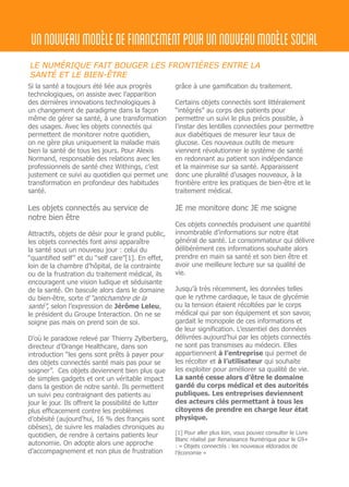 unnouveaumodèledefinancementpourunnouveaumodèlesocial
Si la santé a toujours été liée aux progrès
technologiques, on assiste avec l’apparition
des dernières innovations technologiques à
un changement de paradigme dans la façon
même de gérer sa santé, à une transformation
des usages. Avec les objets connectés qui
permettent de monitorer notre quotidien,
on ne gère plus uniquement la maladie mais
bien la santé de tous les jours. Pour Alexis
Normand, responsable des relations avec les
professionnels de santé chez Withings, c’est
justement ce suivi au quotidien qui permet une
transformation en profondeur des habitudes
santé.
Les objets connectés au service de
notre bien être
Attractifs, objets de désir pour le grand public,
les objets connectés font ainsi apparaître
la santé sous un nouveau jour : celui du
“quantified self” et du “self care”[1]. En effet,
loin de la chambre d’hôpital, de la contrainte
ou de la frustration du traitement médical, ils
encouragent une vision ludique et séduisante
de la santé. On bascule alors dans le domaine
du bien-être, sorte d’“antichambre de la
santé”, selon l’expression de Jérôme Leleu,
le président du Groupe Interaction. On ne se
soigne pas mais on prend soin de soi.
D’où le paradoxe relevé par Thierry Zylberberg,
directeur d’Orange Healthcare, dans son
introduction “les gens sont prêts à payer pour
des objets connectés santé mais pas pour se
soigner”. Ces objets deviennent bien plus que
de simples gadgets et ont un véritable impact
dans la gestion de notre santé. Ils permettent
un suivi peu contraignant des patients au
jour le jour. Ils offrent la possibilité de lutter
plus efficacement contre les problèmes
d’obésité (aujourd’hui, 16 % des français sont
obèses), de suivre les maladies chroniques au
quotidien, de rendre à certains patients leur
autonomie. On adopte alors une approche
d’accompagnement et non plus de frustration
grâce à une gamification du traitement.
Certains objets connectés sont littéralement
“intégrés” au corps des patients pour
permettre un suivi le plus précis possible, à
l’instar des lentilles connectées pour permettre
aux diabétiques de mesurer leur taux de
glucose. Ces nouveaux outils de mesure
viennent révolutionner le système de santé
en redonnant au patient son indépendance
et la mainmise sur sa santé. Apparaissent
donc une pluralité d’usages nouveaux, à la
frontière entre les pratiques de bien-être et le
traitement médical.
JE me monitore donc JE me soigne
Ces objets connectés produisent une quantité
innombrable d’informations sur notre état
général de santé. Le consommateur qui délivre
délibérément ces informations souhaite alors
prendre en main sa santé et son bien être et
avoir une meilleure lecture sur sa qualité de
vie.
Jusqu’à très récemment, les données telles
que le rythme cardiaque, le taux de glycémie
ou la tension étaient récoltées par le corps
médical qui par son équipement et son savoir,
gardait le monopole de ces informations et
de leur signification. L’essentiel des données
délivrées aujourd’hui par les objets connectés
ne sont pas transmises au médecin. Elles
appartiennent à l’entreprise qui permet de
les récolter et à l’utilisateur qui souhaite
les exploiter pour améliorer sa qualité de vie.
La santé cesse alors d’être le domaine
gardé du corps médical et des autorités
publiques. Les entreprises deviennent
des acteurs clés permettant à tous les
citoyens de prendre en charge leur état
physique.
[1] Pour aller plus loin, vous pouvez consulter le Livre
Blanc réalisé par Renaissance Numérique pour le G9+
: « Objets connectés : les nouveaux eldorados de
l’économie »
LE NUMÉRIQUE FAIT BOUGER LES FRONTIÈRES ENTRE LA
SANTÉ ET LE BIEN-ÊTRE
 