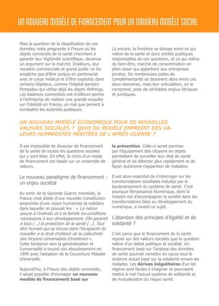 Mais la question de la classification de ces
données reste pregnante à l’heure où les
objets connectés de la santé cherchent à
garantir leur légitimité scientifique, devenue
un argument sur le marché. D’ailleurs, leur
vocation commerciale et grand public ne les
empêche pas d’être conçus en partenariat
avec le corps médical et d’être exploités dans
certains hôpitaux, comme l’hôpital parisien
Pompidou qui utilise déjà les objets Withings.
Les balances connectées ont d’ailleurs permis
à l’entreprise de réaliser une grande enquête
sur l’obésité en France, un mal que peinent à
combattre les autorités publiques.
Là encore, la frontière se dissipe entre ce qui
relève de la santé et donc entités publiques
responsables de ces questions, et ce qui relève
du bien-être, marché de consommation en
plein essor qui appartient aux entreprises
privées. De nombreuses pistes de
complémentarité se dessinent alors entre ces
deux domaines, mais leur articulation, on le
comprend, pose de véritables enjeux éthiques
et juridiques.
UN NOUVEAU MODÈLE ÉCONOMIQUE POUR DE NOUVELLES
VALEURS SOCIALES ? QUID DU MODÈLE EMPREINT DES VA-
LEURS HUMANISTES HÉRITÉES DE L’APRÈS-GUERRE ?
Il est impossible de dissocier de financement
de la santé de toutes les questions sociales
qui y sont liées. En effet, le choix d’un mode
de financement est basée sur un ensemble de
valeurs.
Le nouveau paradigme de financement :
un enjeu sociétal
Au sortir de la Seconde Guerre mondiale, la
France s’est dotée d’une nouvelle Constitution
empreinte d’une vision humaniste et solidaire
dans laquelle on pouvait lire : « La nation
assure à l’individu et à la famille les conditions
nécessaires à leur développement. Elle garantit
à tous (…) la protection de la santé (…). Tout
être humain qui se trouve dans l’incapacité de
travailler a le droit d’obtenir de la collectivité
des moyens convenables d’existence ».
Cette tendance vers la généralisation et
l’universalité a trouvé son aboutissement en
1999 avec l’adoption de la Couverture Maladie
Universelle.
Aujourd’hui, à l’heure des objets connectés,
il serait possible d’envisager un nouveau
modèle de financement basé sur
la prévention. Celle-ci serait permise
par l’équipement des citoyens en objets
permettant de surveiller leur état de santé
général et de détecter plus rapidement et de
façon autonome l’apparition de maladies.
Il est alors essentiel de s’interroger sur les
transformations sociétales induites par le
bouleversement du système de santé. C’est
pourquoi Renaissance Numérique, dont la
mission est d’accompagner la société dans les
transformations liées au développement du
numérique, a investi ce sujet.
L’abandon des principes d’égalité et de
solidarité ?
C’est parce que le financement de la santé
repose sur des valeurs sociales que la question
relève d’un débat politique et sociétal. Un
financement basé sur l’analyse des données
de santé pourrait remettre en cause tout le
système actuel basé sur la solidarité envers les
malades. Les dérives inégalitaires d’un tel
régime sont faciles à imaginer et pourraient
mettre à mal l’actuel système de solidarité et
de mutualisation du risque santé.
unnouveaumodèledefinancementpourunnouveaumodèlesocial
 